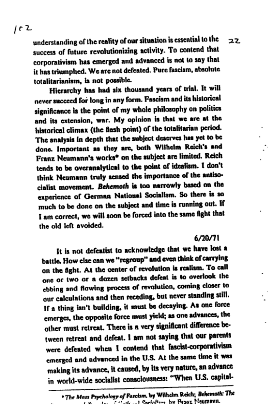 je2  understanding of the reality of our situation is essential othe 2. success of future revolutionizing activity. To contend that corporativism has emerged and advanced is aot to say thal it has triumphed. We are not defeated. Pure fascism, sbsolute: totalitarianism, is not possible.  Hicrarchy has had six thousand years of trial. It will never succeed for long in any form. Fascism and its historical significance s the point of my whole philasophy on politics and its extension, war. My opinion is that we are at the historical climex (the flsh point) of the totalitarian period. The analysis In depth that the subject deserves has yet to be done. Imporiant as they are, both Withelm Reich’s and Franz Neumann’s works® on the subject are limited. Reich tends to be overanalytical to the point of ideafism. 1 don’t think Neumann truly sensed the importance of the antiso- cinlist movement. Behemoth is 100 narrowly based on the experience of German National Socialism. So there s 50 much to be done on the subject and time is ruaning out. If  1 am correct, we will 300 be forced into the same fight that the old lel avoided.  6720/M  It is not defeatist to acknowledge that we have lost a battle. How else can we “regroup” and even think of carrying on the fight. At the center of revolutlon Is realism. To call one or two or & dozen setbacks defeal is to overlook the ebbing and flowing process of revalution, coming claser to our calculations and then receding, but never standing still. 1f 2 thing isn’t building, it must be decaying. As one force cmerges, the opposite force must yicld; as one advances, the other must retreat. There is a very significant difference be- tween retreat and defeat. | am not saying that our pareats were defeated when 1 contend that fascist-corporativism emerged and advanced in the U.S. At the same time it was ‘making its advance, it caused, by lts very nature, an advance in world-wide soclalist consclousness: “When USS. capital-  *The Mass Paychologyof Facism. by Wihelm Relch; Behersat: The T Y ottt o Besax Newmenn. 